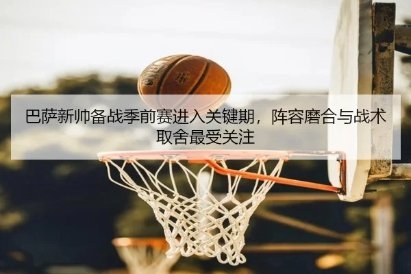 巴萨新帅备战季前赛进入关键期，阵容磨合与战术取舍最受关注