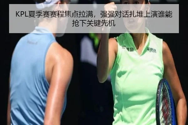 KPL夏季赛赛程焦点拉满，强强对话扎堆上演谁能抢下关键先机